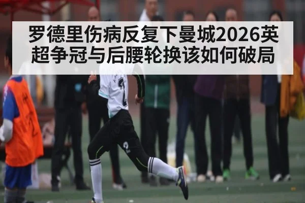 罗德里伤病反复下曼城2026英超争冠与后腰轮换该如何破局